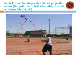 Parabolas are the shapes that define projectile
motion (the path that a ball takes when it is hit
or thrown into the air).
Ball
 