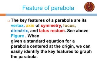 Feature of parabola
 The key features of a parabola are its
vertex, axis of symmetry, focus,
directrix, and latus rectum. See above
Figure . When
given a standard equation for a
parabola centered at the origin, we can
easily identify the key features to graph
the parabola.
 