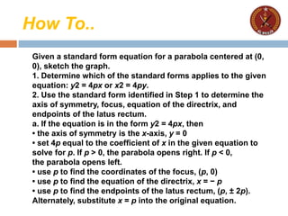 How To..
Given a standard form equation for a parabola centered at (0,
0), sketch the graph.
1. Determine which of the standard forms applies to the given
equation: y2 = 4px or x2 = 4py.
2. Use the standard form identified in Step 1 to determine the
axis of symmetry, focus, equation of the directrix, and
endpoints of the latus rectum.
a. If the equation is in the form y2 = 4px, then
• the axis of symmetry is the x-axis, y = 0
• set 4p equal to the coefficient of x in the given equation to
solve for p. If p > 0, the parabola opens right. If p < 0,
the parabola opens left.
• use p to find the coordinates of the focus, (p, 0)
• use p to find the equation of the directrix, x = − p
• use p to find the endpoints of the latus rectum, (p, ± 2p).
Alternately, substitute x = p into the original equation.
 