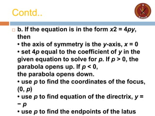 Contd..
 b. If the equation is in the form x2 = 4py,
then
• the axis of symmetry is the y-axis, x = 0
• set 4p equal to the coefficient of y in the
given equation to solve for p. If p > 0, the
parabola opens up. If p < 0,
the parabola opens down.
• use p to find the coordinates of the focus,
(0, p)
• use p to find equation of the directrix, y =
− p
• use p to find the endpoints of the latus
 