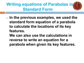 Writing equations of Parabolas in
Standard Form
 In the previous examples, we used the
standard form equation of a parabola
to calculate the locations of its key
features.
We can also use the calculations in
reverse to write an equation for a
parabola when given its key features.
 