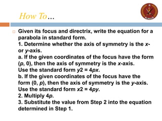  Given its focus and directrix, write the equation for a
parabola in standard form.
1. Determine whether the axis of symmetry is the x-
or y-axis.
a. If the given coordinates of the focus have the form
(p, 0), then the axis of symmetry is the x-axis.
Use the standard form y2 = 4px.
b. If the given coordinates of the focus have the
form (0, p), then the axis of symmetry is the y-axis.
Use the standard form x2 = 4py.
2. Multiply 4p.
3. Substitute the value from Step 2 into the equation
determined in Step 1.
How To…
 