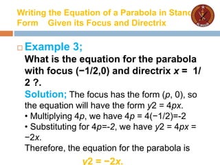 Writing the Equation of a Parabola in Standard
Form Given its Focus and Directrix
 Example 3;
What is the equation for the parabola
with focus (−1/2,0) and directrix x = 1/
2 ?.
Solution; The focus has the form (p, 0), so
the equation will have the form y2 = 4px.
• Multiplying 4p, we have 4p = 4(−1/2)=-2
• Substituting for 4p=-2, we have y2 = 4px =
−2x.
Therefore, the equation for the parabola is
y2 = −2x.
 