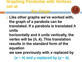 Graphing Parabolas with Vertices
not at
the Origin
 Like other graphs we’ve worked with,
the graph of a parabola can be
translated. If a parabola is translated h
units
horizontally and k units vertically, the
vertex will be (h, k). This translation
results in the standard form of the
equation
we saw previously with x replaced by
(x − h) and y replaced by (y − k).
 
