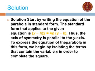 Solution
 Solution Start by writing the equation of the
parabola in standard form. The standard
form that applies to the given
equation is (x − h)2 = 4p (y − k). Thus, the
axis of symmetry is parallel to the y-axis.
To express the equation of theparabola in
this form, we begin by isolating the terms
that contain the variable x in order to
complete the square.
 