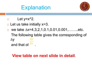 Explanation
 Let y=x^2.
 Let us take initially x=3.
 we take ∆x=4,3,2,1,0.1,0.01,0.001,……..etc.
The following table gives the corresponding of
∆y
and that of .
View table on next slide in detail.
 