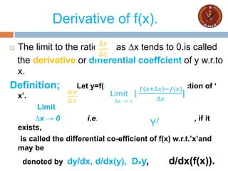 Derivative of f(x).
 The limit to the ratio as ∆x tends to 0.is called
the derivative or differential coeffcient of y w.r.to
x.
Definition; Let y=f(x) be a continuous function of ‘
x’.
Limit
∆x → 0 i.e. , if it
exists,
is called the differential co-efficient of f(x) w.r.t.’x’and
may be
denoted by dy/dx, d/dx(y), Dxy, d/dx(f(x)).
 