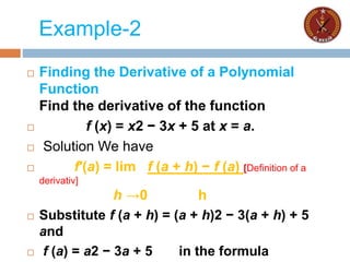 Example-2
 Finding the Derivative of a Polynomial
Function
Find the derivative of the function
 f (x) = x2 − 3x + 5 at x = a.
 Solution We have
 f′(a) = lim f (a + h) − f (a) [Definition of a
derivativ]
h →0 h
 Substitute f (a + h) = (a + h)2 − 3(a + h) + 5
and
 f (a) = a2 − 3a + 5 in the formula
 