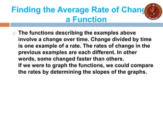 Finding the Average Rate of Change of
a Function
 The functions describing the examples above
involve a change over time. Change divided by time
is one example of a rate. The rates of change in the
previous examples are each different. In other
words, some changed faster than others.
If we were to graph the functions, we could compare
the rates by determining the slopes of the graphs.
 