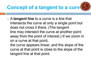 Concept of a tangent to a curve
 A tangent line to a curve is a line that
intersects the curve at only a single point but
does not cross it there. (The tangent
line may intersect the curve at another point
away from the point of interest.) If we zoom in
on a curve at that point,
the curve appears linear, and the slope of the
curve at that point is close to the slope of the
tangent line at that point.
 