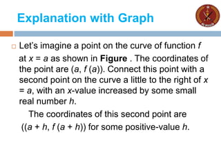 Explanation with Graph
 Let’s imagine a point on the curve of function f
at x = a as shown in Figure . The coordinates of
the point are (a, f (a)). Connect this point with a
second point on the curve a little to the right of x
= a, with an x-value increased by some small
real number h.
The coordinates of this second point are
((a + h, f (a + h)) for some positive-value h.
 