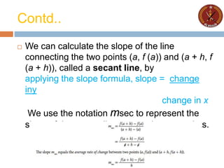 Contd..
 We can calculate the slope of the line
connecting the two points (a, f (a)) and (a + h, f
(a + h)), called a secant line, by
applying the slope formula, slope = change
iny
change in x
We use the notation msec to represent the
slope of the secant line connecting two points.
 