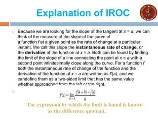 Explanation of IROC
 Because we are looking for the slope of the tangent at x = a, we can
think of the measure of the slope of the curve of
a function f at a given point as the rate of change at a particular
instant. We call this slope the instantaneous rate of change, or
the derivative of the function at x = a. Both can be found by finding
the limit of the slope of a line connecting the point at x = a with a
second point infinitesimally close along the curve. For a function f
both the instantaneous rate of change of the function and the
derivative of the function at x = a are written as f′(a), and we
candefine them as a two-sided limit that has the same value
whether approached from the left or the right.

The expression by which the limit is found is known
as the difference quotient.
 
