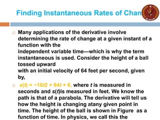 Finding Instantaneous Rates of Change
 Many applications of the derivative involve
determining the rate of change at a given instant of a
function with the
independent variable time—which is why the term
instantaneous is used. Consider the height of a ball
tossed upward
with an initial velocity of 64 feet per second, given
by,
 s(t) = −16t2 + 64t + 6, where t is measured in
seconds and s(t)is measured in feet. We know the
path is that of a parabola. The derivative will tell us
how the height is changing atany given point in
time. The height of the ball is shown in Figure as a
function of time. In physics, we call this the
 