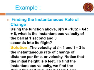 Example ;
 Finding the Instantaneous Rate of
Change
Using the function above, s(t) = −16t2 + 64t
+ 6, what is the instantaneous velocity of
the ball at 1 second and 3
seconds into its flight?
Solution ;The velocity at t = 1 and t = 3 is
the instantaneous rate of change of
distance per time, or velocity. Notice that
the initial height is 6 feet. To find the
instantaneous velocity, we find the
 
