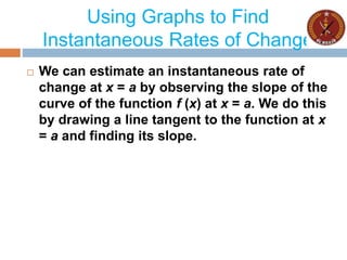 Using Graphs to Find
Instantaneous Rates of Change
 We can estimate an instantaneous rate of
change at x = a by observing the slope of the
curve of the function f (x) at x = a. We do this
by drawing a line tangent to the function at x
= a and finding its slope.
 