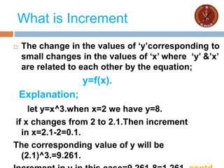 What is Increment
 The change in the values of ‘y’corresponding to
small changes in the values of ‘x’ where ‘y’ &’x’
are related to each other by the equation;
y=f(x).
Explanation;
let y=x^3.when x=2 we have y=8.
if x changes from 2 to 2.1.Then increment
in x=2.1-2=0.1.
The corresponding value of y will be
(2.1)^3.=9.261.
 