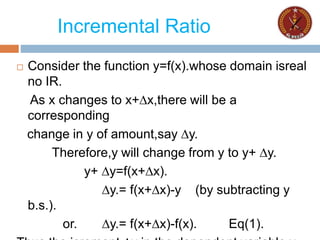 Incremental Ratio
 Consider the function y=f(x).whose domain isreal
no IR.
As x changes to x+∆x,there will be a
corresponding
change in y of amount,say ∆y.
Therefore,y will change from y to y+ ∆y.
y+ ∆y=f(x+∆x).
∆y.= f(x+∆x)-y (by subtracting y
b.s.).
or. ∆y.= f(x+∆x)-f(x). Eq(1).
 