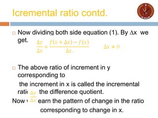 Icremental ratio contd.
 Now dividing both side equation (1). By ∆x we
get.
 The above ratio of increment in y
corresponding to
the increment in x is called the incremental
ratio or the difference quotient.
Now we learn the pattern of change in the ratio
corresponding to change in x.
 