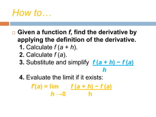 How to…
 Given a function f, find the derivative by
applying the definition of the derivative.
1. Calculate f (a + h).
2. Calculate f (a).
3. Substitute and simplify f (a + h) − f (a)
h
4. Evaluate the limit if it exists:
f′(a) = lim f (a + h) − f (a)
h →0 h
 