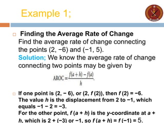 Example 1;
 Finding the Average Rate of Change
Find the average rate of change connecting
the points (2, −6) and (−1, 5).
Solution; We know the average rate of change
connecting two points may be given by
 If one point is (2, − 6), or (2, f (2)), then f (2) = −6.
The value h is the displacement from 2 to −1, which
equals −1 − 2 = −3.
For the other point, f (a + h) is the y-coordinate at a +
h, which is 2 + (−3) or −1, so f (a + h) = f (−1) = 5.
 