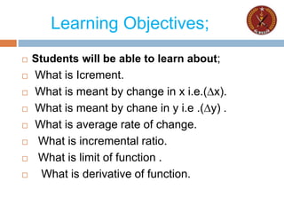 Learning Objectives;
 Students will be able to learn about;
 What is Icrement.
 What is meant by change in x i.e.(∆x).
 What is meant by chane in y i.e .(∆y) .
 What is average rate of change.
 What is incremental ratio.
 What is limit of function .
 What is derivative of function.
 