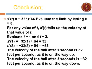 Conclusion;
 s′(t) = − 32t + 64 Evaluate the limit by letting h
= 0.
For any value of t, s′(t) tells us the velocity at
that value of t.
Evaluate t = 1 and t = 3.
s′(1) = −32(1) + 64 = 32
s′(3) = −32(3) + 64 = −32
The velocity of the ball after 1 second is 32
feet per second, as it is on the way up.
The velocity of the ball after 3 seconds is −32
feet per second, as it is on the way down.
 