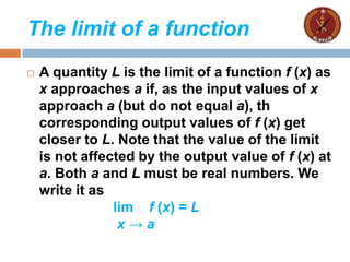 The limit of a function
 A quantity L is the limit of a function f (x) as
x approaches a if, as the input values of x
approach a (but do not equal a), th
corresponding output values of f (x) get
closer to L. Note that the value of the limit
is not affected by the output value of f (x) at
a. Both a and L must be real numbers. We
write it as
lim f (x) = L
x → a
 