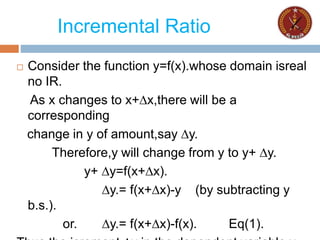 Incremental Ratio
 Consider the function y=f(x).whose domain isreal
no IR.
As x changes to x+∆x,there will be a
corresponding
change in y of amount,say ∆y.
Therefore,y will change from y to y+ ∆y.
y+ ∆y=f(x+∆x).
∆y.= f(x+∆x)-y (by subtracting y
b.s.).
or. ∆y.= f(x+∆x)-f(x). Eq(1).
 