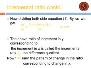Icremental ratio contd.
 Now dividing both side equation (1). By ∆x we
get.
 The above ratio of increment in y
corresponding to
the increment in x is called the incremental
ratio or the difference quotient.
Now we learn the pattern of change in the ratio
corresponding to change in x.
 