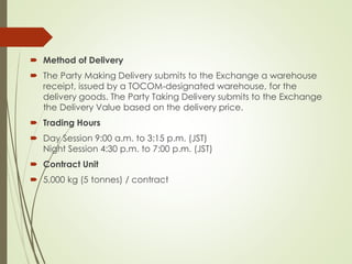 Method of Delivery
 The Party Making Delivery submits to the Exchange a warehouse
receipt, issued by a TOCOM-designated warehouse, for the
delivery goods. The Party Taking Delivery submits to the Exchange
the Delivery Value based on the delivery price.
 Trading Hours
 Day Session 9:00 a.m. to 3:15 p.m. (JST)
Night Session 4:30 p.m. to 7:00 p.m. (JST)
 Contract Unit
 5,000 kg (5 tonnes) / contract
 