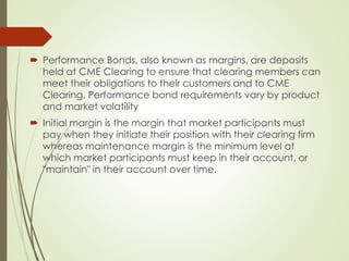  Performance Bonds, also known as margins, are deposits
held at CME Clearing to ensure that clearing members can
meet their obligations to their customers and to CME
Clearing. Performance bond requirements vary by product
and market volatility
 Initial margin is the margin that market participants must
pay when they initiate their position with their clearing firm
whereas maintenance margin is the minimum level at
which market participants must keep in their account, or
"maintain" in their account over time.
 