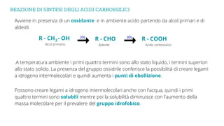 REAZIONE DI SINTESI DEGLI ACIDI CARBOSSILICI
Avviene in presenza di un ossidante e in ambiente acido partendo da alcol primari e di
aldeidi
.A temperatura ambiente i primi quattro termini sono allo stato liquido, i termini superiori
allo stato solido. La presenza del gruppo ossidrile conferisce la possibilità di creare legami
a idrogeno intermolecolari e quindi aumenta i punti di ebollizione.
R - CHO
R - CH - OH
2
Aldeide
Alcol primario
[O]
R - COOH
Acido carbossilico
[O]
Possono creare legami a idrogeno intermolecolari anche con l'acqua, quindi i primi
quattro termini sono solubili mentre poi la solubilità diminuisce con l'aumento della
massa molecolare per il prevalere del gruppo idrofobico.
 
