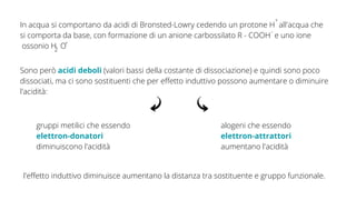 In acqua si comportano da acidi di Bronsted-Lowry cedendo un protone H all'acqua che
si comporta da base, con formazione di un anione carbossilato R - COOH e uno ione
ossonio H O
Sono però acidi deboli (valori bassi della costante di dissociazione) e quindi sono poco
dissociati, ma ci sono sostituenti che per effetto induttivo possono aumentare o diminuire
l'acidità:
+
-
+
2
gruppi metilici che essendo
elettron-donatori
diminuiscono l'acidità
alogeni che essendo
elettron-attrattori
aumentano l'acidità
l'effetto induttivo diminuisce aumentano la distanza tra sostituente e gruppo funzionale.
 