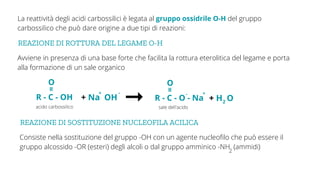 REAZIONE DI ROTTURA DEL LEGAME O-H
Avviene in presenza di una base forte che facilita la rottura eterolitica del legame e porta
alla formazione di un sale organico
La reattività degli acidi carbossilici è legata al gruppo ossidrile O-H del gruppo
carbossilico che può dare origine a due tipi di reazioni:
acido carbossilico
R - C - OH
O
=
+ Na OH R - C - O - Na
O
=
+ H O
2
+ - - +
sale dell'acido
REAZIONE DI SOSTITUZIONE NUCLEOFILA ACILICA
Consiste nella sostituzione del gruppo -OH con un agente nucleofilo che può essere il
gruppo alcossido -OR (esteri) degli alcoli o dal gruppo amminico -NH (ammidi)
2
 