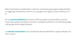 Nella nomenclatura tradizionale si indicano i nomi dei gruppi organici legati all’azoto
e si aggiunge la desinenza -ammina e se i gruppi sono uguali si usano i prefissi di- o
tri.
Per le ammine alifatiche primarie la IUPAC prevede l’uso del prefisso ammino-
mentre per quelle secondarie e terziarie, si antepone la lettera N al nome del gruppo
o dei gruppi alchilici legati all’azoto:
Le ammine aromatiche sono considerate derivati dell’anilina e spesso indicate con
nomi comuni.
 