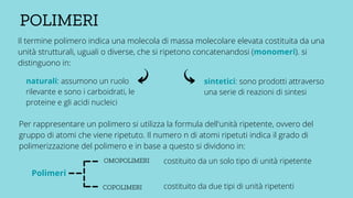 POLIMERI
Il termine polimero indica una molecola di massa molecolare elevata costituita da una
unità strutturali, uguali o diverse, che si ripetono concatenandosi (monomeri). si
distinguono in:
naturali: assumono un ruolo
rilevante e sono i carboidrati, le
proteine e gli acidi nucleici
sintetici: sono prodotti attraverso
una serie di reazioni di sintesi
Per rappresentare un polimero si utilizza la formula dell'unità ripetente, ovvero del
gruppo di atomi che viene ripetuto. Il numero n di atomi ripetuti indica il grado di
polimerizzazione del polimero e in base a questo si dividono in:
Polimeri
OMOPOLIMERI
COPOLIMERI
costituito da un solo tipo di unità ripetente
costituito da due tipi di unità ripetenti
 