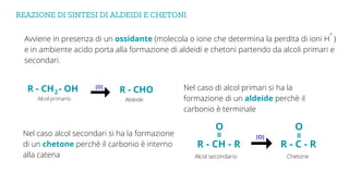 REAZIONE DI SINTESI DI ALDEIDI E CHETONI
Avviene in presenza di un ossidante (molecola o ione che determina la perdita di ioni H )
e in ambiente acido porta alla formazione di aldeidi e chetoni partendo da alcoli primari e
secondari.
+
Nel caso di alcol primari si ha la
formazione di un aldeide perchè il
carbonio è terminale
Nel caso alcol secondari si ha la formazione
di un chetone perchè il carbonio è interno
alla catena
R - CHO
R - CH - OH
2
Aldeide
Alcol primario
R - C - R
Chetone
Alcol secondario
O
=
R - CH - R
O
=
[O]
[O]
 