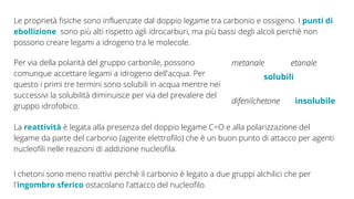 Le proprietà fisiche sono influenzate dal doppio legame tra carbonio e ossigeno. I punti di
ebollizione sono più alti rispetto agli idrocarburi, ma più bassi degli alcoli perchè non
possono creare legami a idrogeno tra le molecole.
Per via della polarità del gruppo carbonile, possono
comunque accettare legami a idrogeno dell'acqua. Per
questo i primi tre termini sono solubili in acqua mentre nei
successivi la solubilità diminuisce per via del prevalere del
gruppo idrofobico.
metanale etanale
solubili
difenilchetone insolubile
La reattività è legata alla presenza del doppio legame C=O e alla polarizzazione del
legame da parte del carbonio (agente elettrofilo) che è un buon punto di attacco per agenti
nucleofili nelle reazioni di addizione nucleofila.
I chetoni sono meno reattivi perchè il carbonio è legato a due gruppi alchilici che per
l'ingombro sferico ostacolano l'attacco del nucleofilo.
 