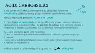 Sono composti caratterizzati dalla presenza del gruppo funzionale
carbossilico, costituito da due gruppi funzionali: carbonile e ossidrile.
ACIDI CARBOSSILICI
C
=
-
-
O
OH
_
_
formula molecolare generale R - COOH e Ar - COOH
Il nome degli acidi carbossilici è costituito dal termine acido e dal nome dell'alcano
corrispondente in cui la desinenza -o è sostituita dal suffisso -oico; nel nome comune la
dedidenza -o è sostituita dal suffisso -ico. Gli aromatici hanno solo nome comune.
Se vi sono sostituenti, questi sono indicati con:
- IUPAC: numero della poszione numerando la catena carboniosa a partire dal gruppo
funzionale;
- nome comune: lettera dell'alfabeto greco considerando il carbonio adiacente al gruppo
funzionale come carbonio α
numero di atomi di carbonio maggiore o uguale a 12 acidi grassi
 