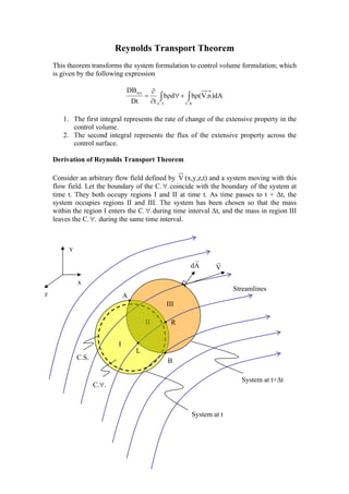 Reynolds Transport Theorem
This theorem transforms the system formulation to control volume formulation; which
is given by the following expression
∫∫ ρ+∀ρ
∂
∂
=
∀ .S.C..C
sys
dA)n.V(bdb
tDt
DB
1. The first integral represents the rate of change of the extensive property in the
control volume.
2. The second integral represents the flux of the extensive property across the
control surface.
Derivation of Reynolds Transport Theorem
Consider an arbitrary flow field defined by V (x,y,z,t) and a system moving with this
flow field. Let the boundary of the C. .∀ coincide with the boundary of the system at
time t. They both occupy regions I and II at time t. As time passes to t + ∆t, the
system occupies regions II and III. The system has been chosen so that the mass
within the region I enters the C. .∀ during time interval ∆t, and the mass in region III
leaves the C. .∀ during the same time interval.
II
III
I
.
R
B
A
L
Streamlines
C.S.
System at t+∆t
System at t
C.∀.
y
z
x
Ad
r
V
r
 