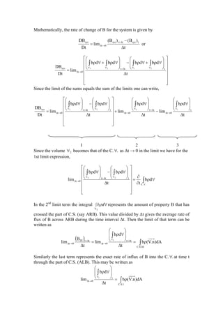 Mathematically, the rate of change of B for the system is given by
t
)B()B(
lim
Dt
DB tsysttsys
0t
sys
∆
−
=
∆+
→∆ or
⎥
⎥
⎥
⎥
⎥
⎦
⎤
⎢
⎢
⎢
⎢
⎢
⎣
⎡
∆
⎟
⎟
⎠
⎞
⎜
⎜
⎝
⎛
∀ρ+∀ρ−
⎟
⎟
⎠
⎞
⎜
⎜
⎝
⎛
∀ρ+∀ρ
=
∫∫∫∫
∀∀∆+∀∀
→∆
t
dbdbdbdb
lim
Dt
DB ttt
0t
sys 2123
Since the limit of the sums equals the sum of the limits one can write,
t
db
lim
t
db
lim
t
dbdb
lim
Dt
DB t
0t
tt
0t
ttt
0t
sys 1322
∆
⎟
⎟
⎠
⎞
⎜
⎜
⎝
⎛
∀ρ
−
∆
⎟
⎟
⎠
⎞
⎜
⎜
⎝
⎛
∀ρ
+
⎥
⎥
⎥
⎥
⎥
⎦
⎤
⎢
⎢
⎢
⎢
⎢
⎣
⎡
∆
⎟
⎟
⎠
⎞
⎜
⎜
⎝
⎛
∀ρ−
⎟
⎟
⎠
⎞
⎜
⎜
⎝
⎛
∀ρ
=
∫∫∫∫
∀
→∆
∆+∀
→∆
∀∆+∀
→∆
1 2 3
Since the volume 2∀ becomes that of the C. .∀ as ∆t → 0 in the limit we have for the
1st limit expression,
∫
∫∫
∀
∀∆+∀
→∆ ∀ρ
∂
∂
=
⎥
⎥
⎥
⎥
⎥
⎦
⎤
⎢
⎢
⎢
⎢
⎢
⎣
⎡
∆
⎟
⎟
⎠
⎞
⎜
⎜
⎝
⎛
∀ρ−
⎟
⎟
⎠
⎞
⎜
⎜
⎝
⎛
∀ρ
..C
ttt
0t db
tt
dbdb
lim
22
In the 2nd
limit term the integral ∫
∀
∀
3
dbρ represents the amount of property B that has
crossed the part of C.S. (say ARB). This value divided by ∆t gives the average rate of
flux of B across ARB during the time interval ∆t. Then the limit of that term can be
written as
( )
∫
∫
ρ=
∆
⎟
⎟
⎠
⎞
⎜
⎜
⎝
⎛
∀ρ
=
∆
∆+∀
→∆
∆+
→∆
III.S.C
tt
0t
ttIII
0t dA)n.V(b
t
db
lim
t
B
lim
3
Similarly the last term represents the exact rate of influx of B into the C. .∀ at time t
through the part of C.S. (ALB). This may be written as
∫
∫
ρ=
∆
⎟
⎟
⎠
⎞
⎜
⎜
⎝
⎛
∀ρ
∀
→∆
I.S.C
t
0t dA)n.V(b
t
db
lim
1
 