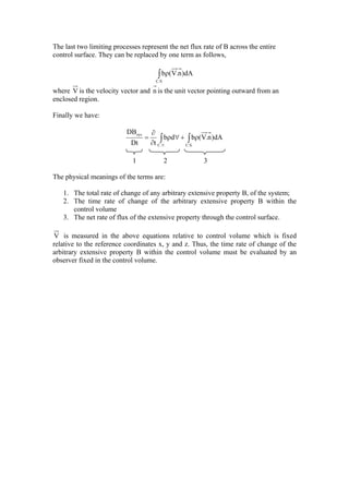 The last two limiting processes represent the net flux rate of B across the entire
control surface. They can be replaced by one term as follows,
∫ ρ
.S.C
dA)n.V(b
where V is the velocity vector and n is the unit vector pointing outward from an
enclosed region.
Finally we have:
∫∫ ρ+∀ρ
∂
∂
=
∀ .S.C..C
sys
dA)n.V(bdb
tDt
DB
1 2 3
The physical meanings of the terms are:
1. The total rate of change of any arbitrary extensive property B, of the system;
2. The time rate of change of the arbitrary extensive property B within the
control volume
3. The net rate of flux of the extensive property through the control surface.
V is measured in the above equations relative to control volume which is fixed
relative to the reference coordinates x, y and z. Thus, the time rate of change of the
arbitrary extensive property B within the control volume must be evaluated by an
observer fixed in the control volume.
 