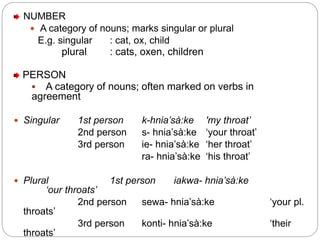 NUMBER
 A category of nouns; marks singular or plural
E.g. singular : cat, ox, child
plural : cats, oxen, children
PERSON
 A category of nouns; often marked on verbs in
agreement
 Singular 1st person k-hnia’sà:ke 'my throat’
2nd person s- hnia’sà:ke ‘your throat’
3rd person ie- hnia’sà:ke ‘her throat’
ra- hnia’sà:ke ‘his throat’
 Plural 1st person iakwa- hnia’sà:ke
‘our throats’
2nd person sewa- hnia’sà:ke ‘your pl.
throats’
3rd person konti- hnia’sà:ke ‘their
throats’
 