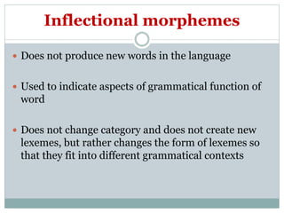 Inflectional morphemes
 Does not produce new words in the language
 Used to indicate aspects of grammatical function of
word
 Does not change category and does not create new
lexemes, but rather changes the form of lexemes so
that they fit into different grammatical contexts
 