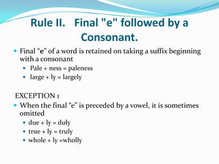 Rule II. Final "e" followed by a
               Consonant.
 Final “e” of a word is retained on taking a suffix beginning
  with a consonant
    Pale + ness = paleness
    large + ly = largely


EXCEPTION 1
 When the final “e” is preceded by a vowel, it is sometimes
  omitted
    due + ly = duly
    true + ly = truly
    whole + ly =wholly
 