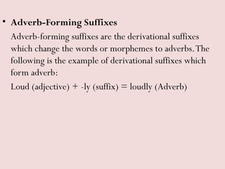 • Adverb-Forming Suffixes
Adverb-forming suffixes are the derivational suffixes
which change the words or morphemes to adverbs.The
following is the example of derivational suffixes which
form adverb:
Loud (adjective) + -ly (suffix) = loudly (Adverb)
 
