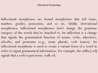 Inflectional Morphology
Inflectional morphemes are bound morphemes that tell tense,
number, gender, possession, and so on. Unlike derivational
morphemes, inflectional morphemes don't change the grammar
category of the words they're attached to. An inflection is a change
that signals the grammatical function of nouns, verbs, adjectives,
adverbs, and pronouns (e.g., noun plurals, verb tenses). An
inflectional morpheme is used to create a variant form of a word in
order to signal grammatical information. For example, the suffix [-ed]
signals that a verb is past tense: walk-ed.
 