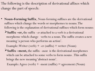 The following is the description of derivational affixes which
change the part of speech:
• Noun-Forming Suffix, Noun-forming suffixes are the derivational
suffixes which change the words or morphemes to nouns.The
following is the explanation of derivational suffixes which form nouns:
Suffix –er, the suffix –er attached to a verb is a derivational
morpheme which change verbs to a noun.The suffix creates a new
meaning‘a person who performs an action’.
Example:Writer (verb) + -er (suffix) = writer (Noun)
Suffix –ment, the suffix –ment is the derivational morphemes
which can be attached to some verbs to form nouns .This suffix
brings the new meaning‘abstract noun’.
Example:Agree (verb) + -ment (suffix) = agreement (Noun)
 