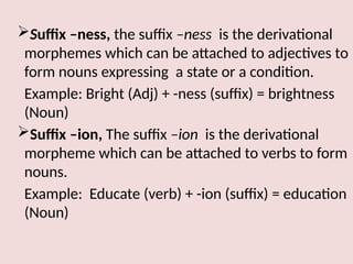 Suffix –ness, the suffix –ness is the derivational
morphemes which can be attached to adjectives to
form nouns expressing a state or a condition.
Example: Bright (Adj) + -ness (suffix) = brightness
(Noun)
Suffix –ion, The suffix –ion is the derivational
morpheme which can be attached to verbs to form
nouns.
Example: Educate (verb) + -ion (suffix) = education
(Noun)
 